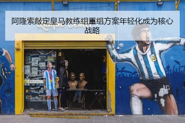 阿隆索敲定皇马教练组重组方案年轻化成为核心战略